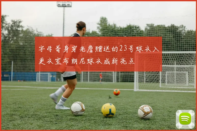 字母哥身穿老詹赠送的23号球衣入更衣室布朗尼球衣成新亮点