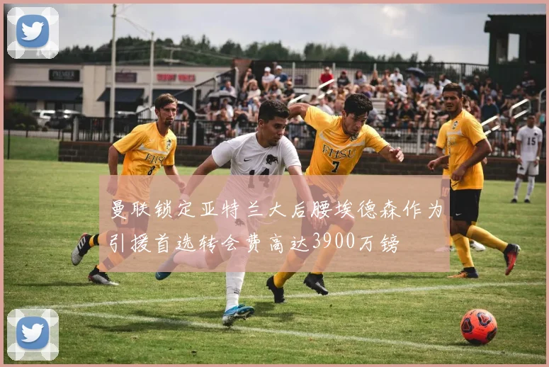 曼联锁定亚特兰大后腰埃德森作为引援首选转会费高达3900万镑