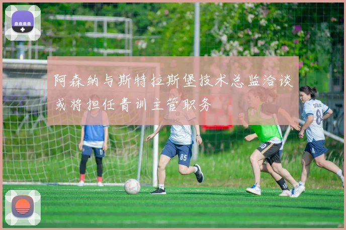 阿森纳与斯特拉斯堡技术总监洽谈或将担任青训主管职务