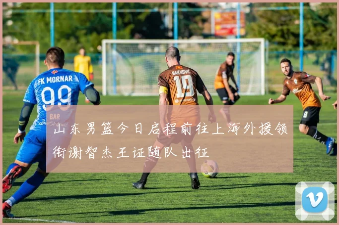 山东男篮今日启程前往上海外援领衔谢智杰王证随队出征