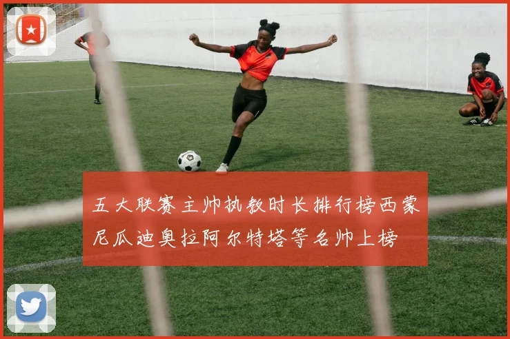 五大联赛主帅执教时长排行榜西蒙尼瓜迪奥拉阿尔特塔等名帅上榜