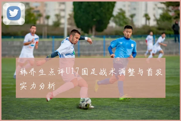 韩乔生点评U17国足战术调整与首发实力分析