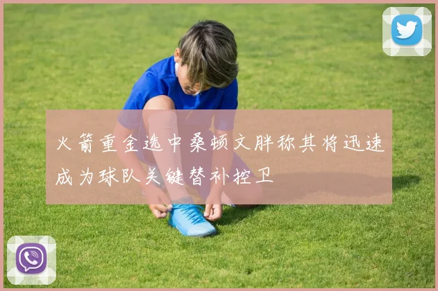火箭重金选中桑顿文胖称其将迅速成为球队关键替补控卫