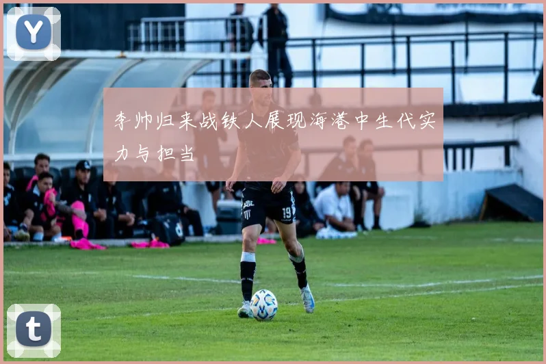 李帅归来战铁人展现海港中生代实力与担当
