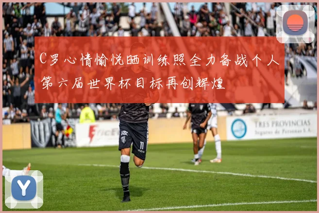 C罗心情愉悦晒训练照全力备战个人第六届世界杯目标再创辉煌