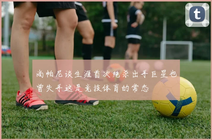 尚帕尼谈生涯首次绝杀出手巨星也曾失手这是竞技体育的常态
