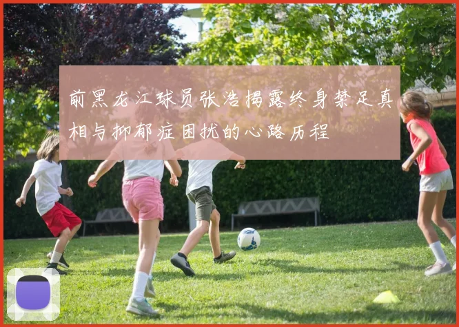 前黑龙江球员张浩揭露终身禁足真相与抑郁症困扰的心路历程