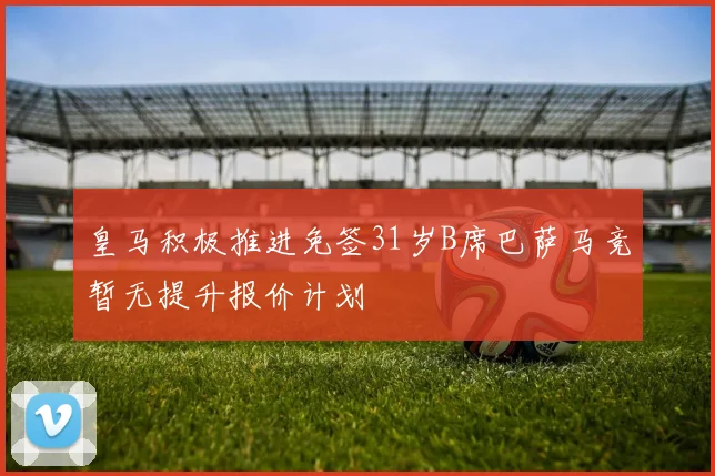 皇马积极推进免签31岁B席巴萨马竞暂无提升报价计划