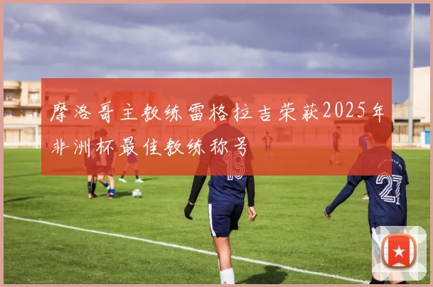 摩洛哥主教练雷格拉吉荣获2025年非洲杯最佳教练称号