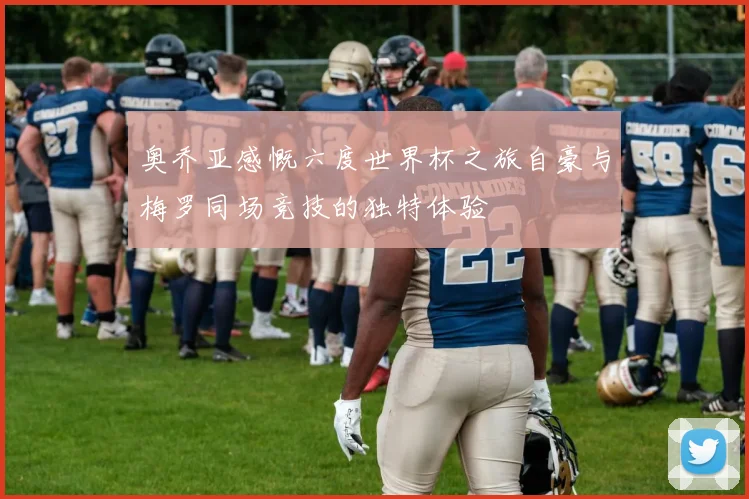 奥乔亚感慨六度世界杯之旅自豪与梅罗同场竞技的独特体验