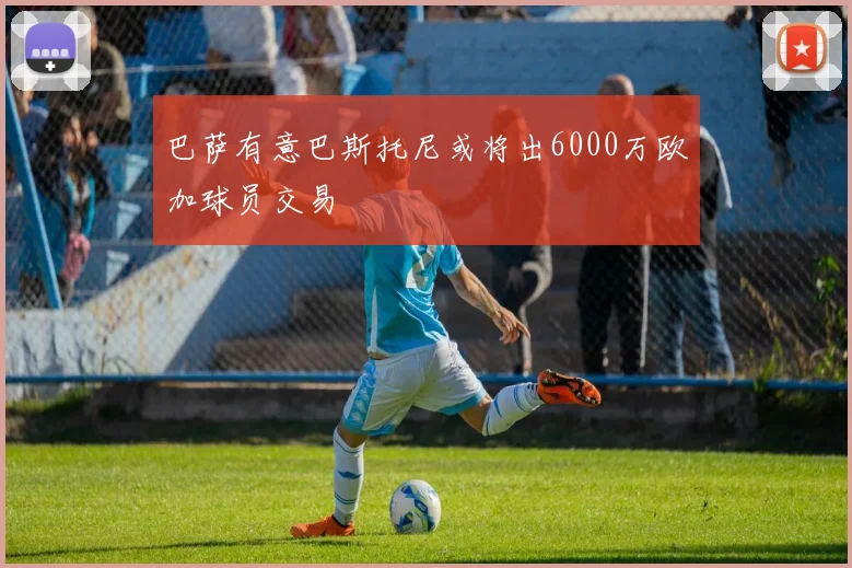 巴萨有意巴斯托尼或将出6000万欧加球员交易