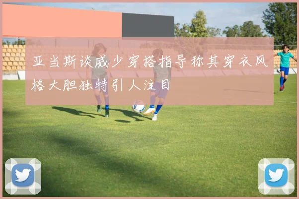 亚当斯谈威少穿搭指导称其穿衣风格大胆独特引人注目