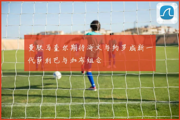 曼联马奎尔期待海文与约罗成新一代萨利巴与加布组合