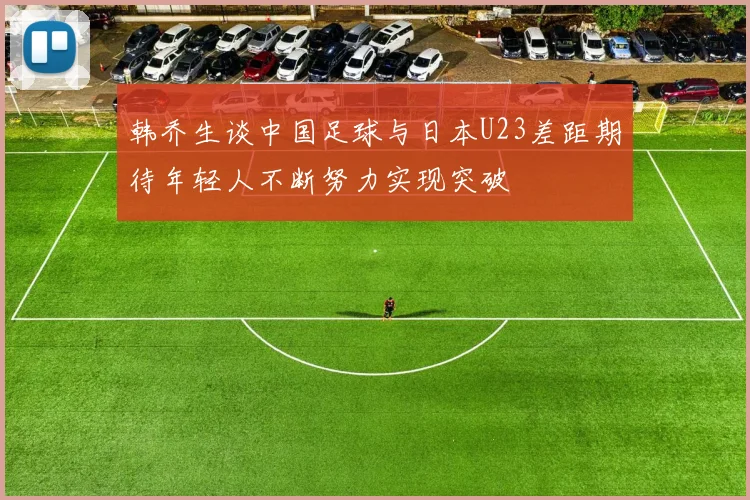韩乔生谈中国足球与日本U23差距期待年轻人不断努力实现突破