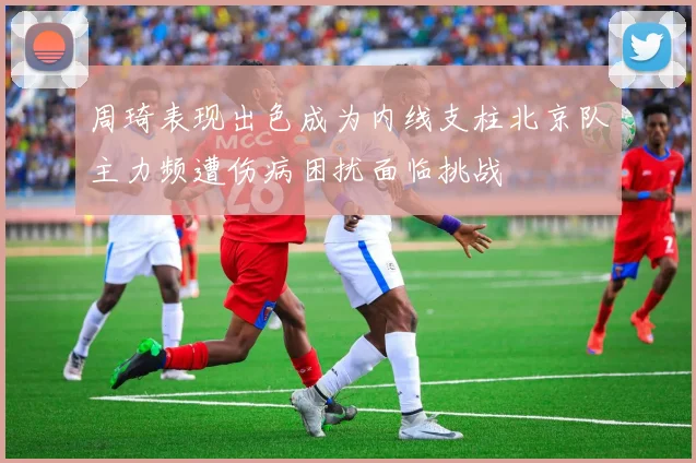 周琦表现出色成为内线支柱北京队主力频遭伤病困扰面临挑战