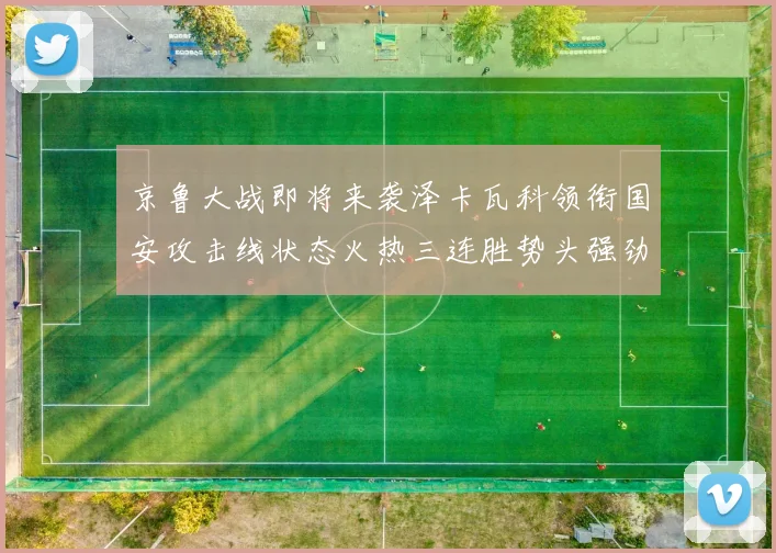 京鲁大战即将来袭泽卡瓦科领衔国安攻击线状态火热三连胜势头强劲