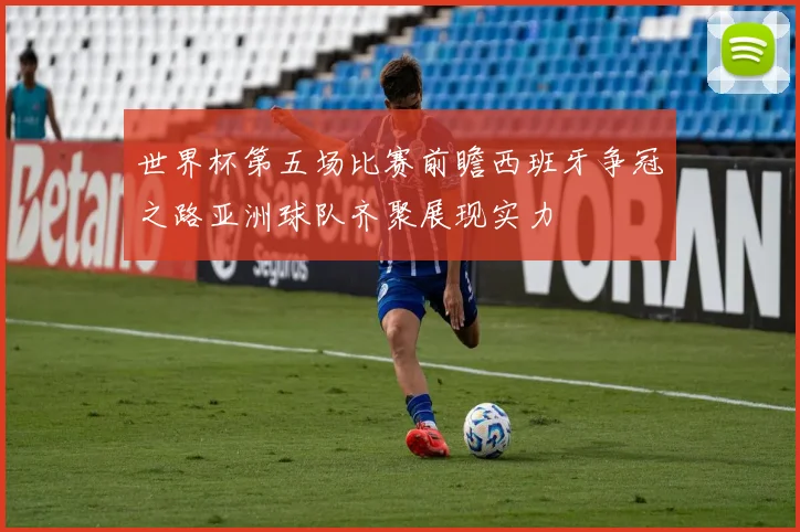 世界杯第五场比赛前瞻西班牙争冠之路亚洲球队齐聚展现实力