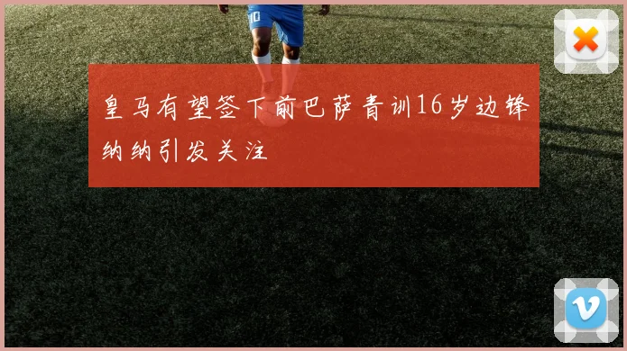 皇马有望签下前巴萨青训16岁边锋纳纳引发关注